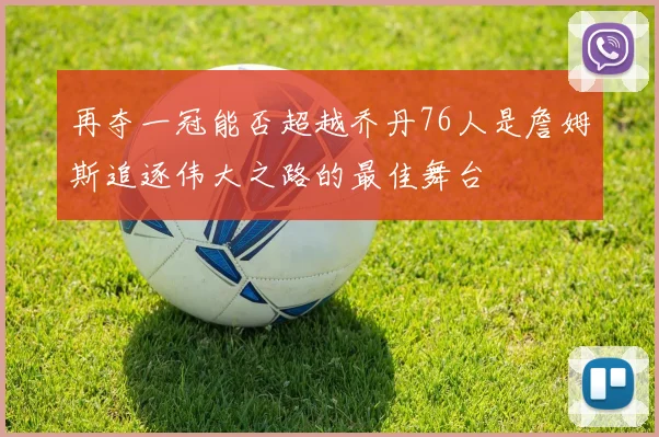 再夺一冠能否超越乔丹76人是詹姆斯追逐伟大之路的最佳舞台