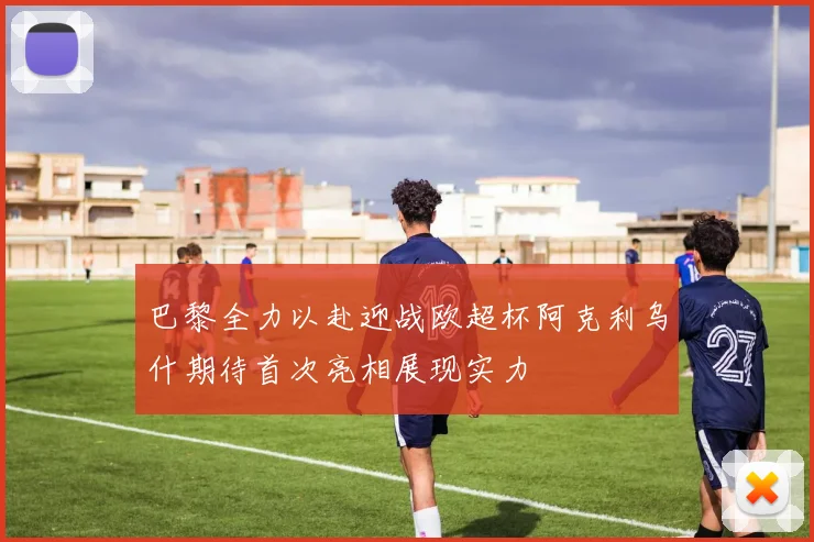 巴黎全力以赴迎战欧超杯阿克利乌什期待首次亮相展现实力