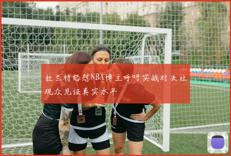 杜兰特怒怼NBA博主呼吁实战对决让观众见证真实水平