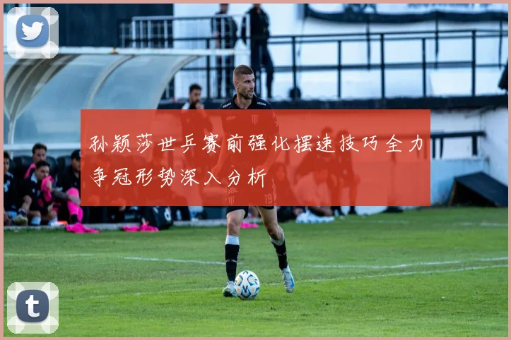孙颖莎世乒赛前强化摆速技巧全力争冠形势深入分析