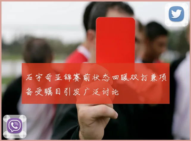 石宇奇亚锦赛前状态回暖双打兼项备受瞩目引发广泛讨论