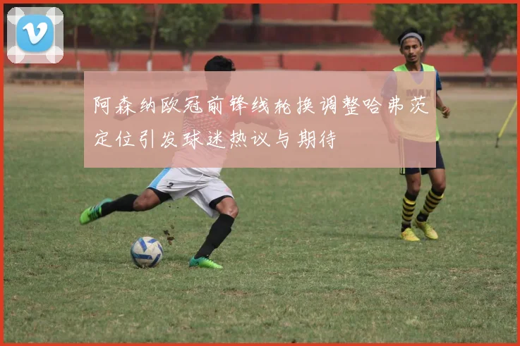 阿森纳欧冠前锋线轮换调整哈弗茨定位引发球迷热议与期待
