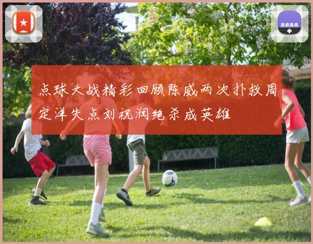 点球大战精彩回顾陈威两次扑救周定洋失点刘祝润绝杀成英雄