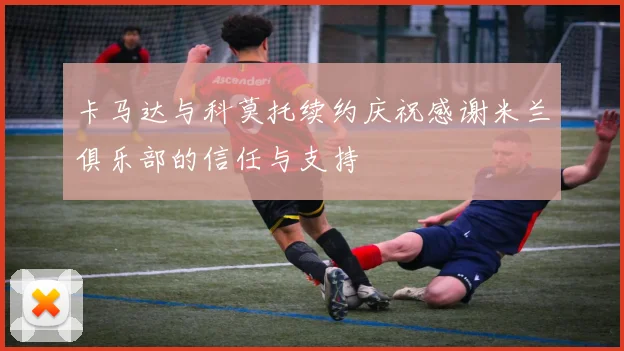 卡马达与科莫托续约庆祝感谢米兰俱乐部的信任与支持
