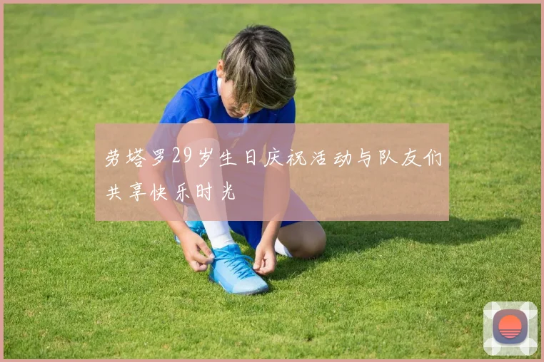 劳塔罗29岁生日庆祝活动与队友们共享快乐时光