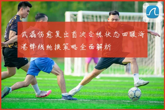 武磊伤愈复出首次合练状态回暖海港锋线轮换策略全面解析
