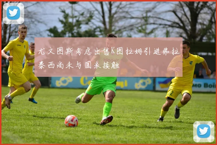 尤文图斯考虑出售K图拉姆引进弗拉泰西尚未与国米接触