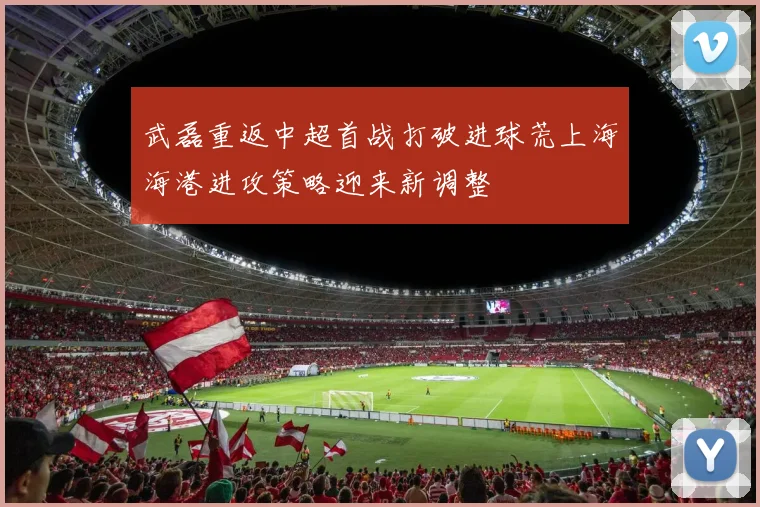武磊重返中超首战打破进球荒上海海港进攻策略迎来新调整