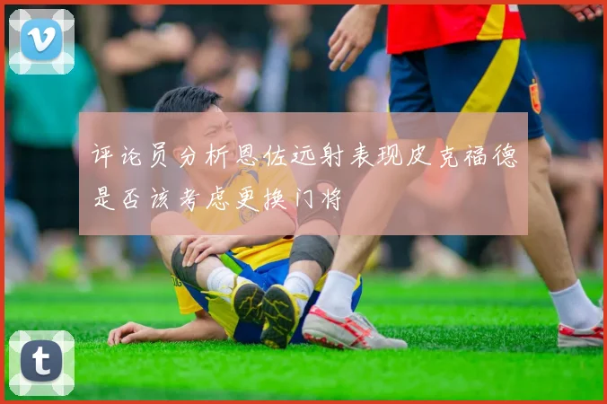 评论员分析恩佐远射表现皮克福德是否该考虑更换门将