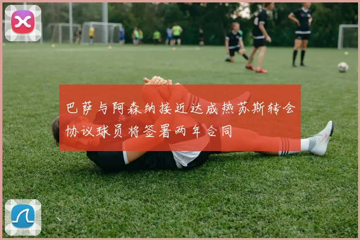 巴萨与阿森纳接近达成热苏斯转会协议球员将签署两年合同