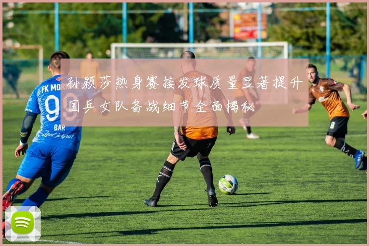 孙颖莎热身赛接发球质量显著提升国乒女队备战细节全面揭秘