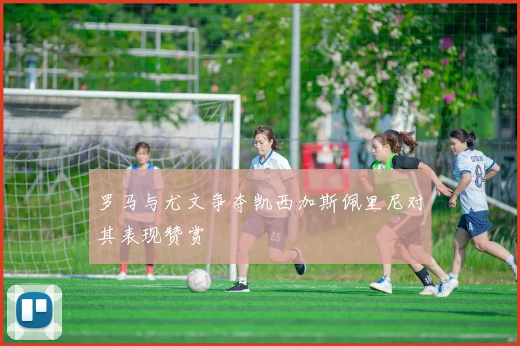 罗马与尤文争夺凯西加斯佩里尼对其表现赞赏