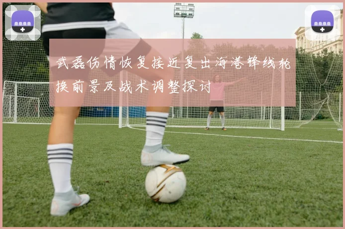 武磊伤情恢复接近复出海港锋线轮换前景及战术调整探讨